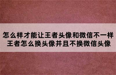 怎么样才能让王者头像和微信不一样 王者怎么换头像并且不换微信头像